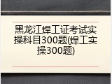 黑龙江焊工证考试实操科目300题(焊工实操300题)