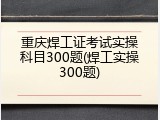 重庆焊工证考试实操科目300题(焊工实操300题)