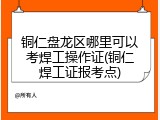 铜仁盘龙区哪里可以考焊工操作证(铜仁焊工证报考点)