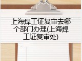 上海焊工证复审去哪个部门办理(上海焊工证复审处)