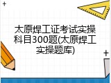 太原焊工证考试实操科目300题(太原焊工实操题库)