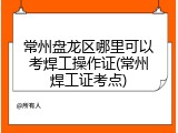 常州盘龙区哪里可以考焊工操作证(常州焊工证考点)