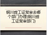 铜川焊工证复审去哪个部门办理(铜川焊工证复审部门)