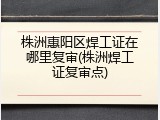 株洲惠阳区焊工证在哪里复审(株洲焊工证复审点)