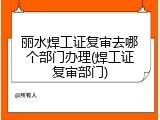 丽水焊工证复审去哪个部门办理(焊工证复审部门)
