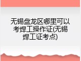 无锡盘龙区哪里可以考焊工操作证(无锡焊工证考点)