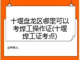 十堰盘龙区哪里可以考焊工操作证(十堰焊工证考点)