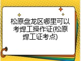 松原盘龙区哪里可以考焊工操作证(松原焊工证考点)