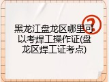 黑龙江盘龙区哪里可以考焊工操作证(盘龙区焊工证考点)