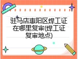 驻马店惠阳区焊工证在哪里复审(焊工证复审地点)
