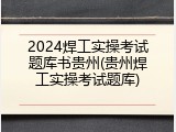 2024焊工实操考试题库书贵州(贵州焊工实操考试题库)