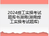 2024焊工实操考试题库书湖南(湖南焊工实操考试题库)