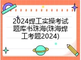 2024焊工实操考试题库书珠海(珠海焊工考题2024)