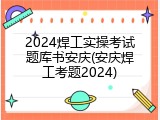 2024焊工实操考试题库书安庆(安庆焊工考题2024)