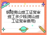 铜陵南山焊工证复审焊工多少钱(南山焊工证复审费用)