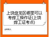 上饶盘龙区哪里可以考焊工操作证(上饶焊工证考点)