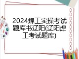 2024焊工实操考试题库书辽阳(辽阳焊工考试题库)