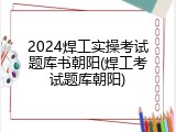 2024焊工实操考试题库书朝阳(焊工考试题库朝阳)