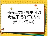 济南盘龙区哪里可以考焊工操作证(济南焊工证考点)