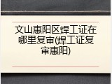 文山惠阳区焊工证在哪里复审(焊工证复审惠阳)