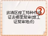 武清区焊工特种作业证去哪里复审(焊工证复审地点)