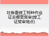 吐鲁番焊工特种作业证去哪里复审(焊工证复审地点)