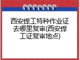 西安焊工特种作业证去哪里复审(西安焊工证复审地点)