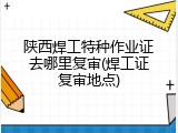 陕西焊工特种作业证去哪里复审(焊工证复审地点)