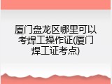 厦门盘龙区哪里可以考焊工操作证(厦门焊工证考点)