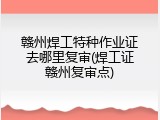赣州焊工特种作业证去哪里复审(焊工证赣州复审点)