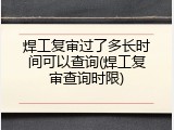 焊工复审过了多长时间可以查询(焊工复审查询时限)