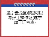 遂宁盘龙区哪里可以考焊工操作证(遂宁焊工证考点)