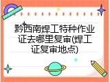 黔西南焊工特种作业证去哪里复审(焊工证复审地点)