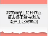 黔东南焊工特种作业证去哪里复审(黔东南焊工证复审点)