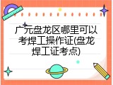 广元盘龙区哪里可以考焊工操作证(盘龙焊工证考点)