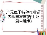广元焊工特种作业证去哪里复审(焊工证复审地点)
