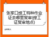 张家口焊工特种作业证去哪里复审(焊工证复审地点)