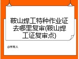 鞍山焊工特种作业证去哪里复审(鞍山焊工证复审点)
