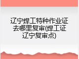 辽宁焊工特种作业证去哪里复审(焊工证辽宁复审点)