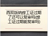 西双版纳焊工证过期了还可以复审吗(焊工证过期能复审吗)