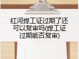 红河焊工证过期了还可以复审吗(焊工证过期能否复审)