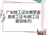 广安焊工证在哪里查查焊工证书(焊工证查询地点)