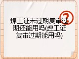 焊工证未过期复审过期还能用吗(焊工证复审过期能用吗)