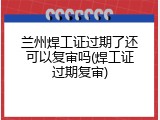 兰州焊工证过期了还可以复审吗(焊工证过期复审)