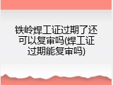 铁岭焊工证过期了还可以复审吗(焊工证过期能复审吗)