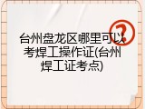 台州盘龙区哪里可以考焊工操作证(台州焊工证考点)