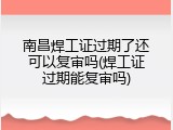 南昌焊工证过期了还可以复审吗(焊工证过期能复审吗)