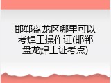 邯郸盘龙区哪里可以考焊工操作证(邯郸盘龙焊工证考点)