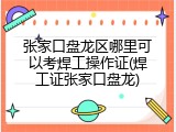 张家口盘龙区哪里可以考焊工操作证(焊工证张家口盘龙)