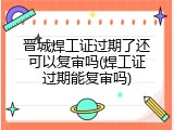 晋城焊工证过期了还可以复审吗(焊工证过期能复审吗)